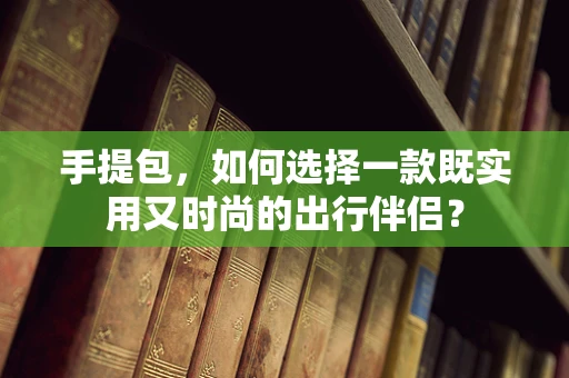 手提包，如何选择一款既实用又时尚的出行伴侣？