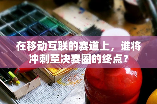 在移动互联的赛道上，谁将冲刺至决赛圈的终点？