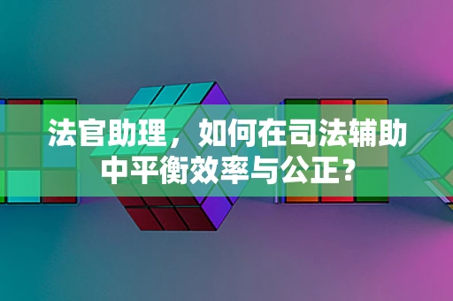 法官助理，如何在司法辅助中平衡效率与公正？