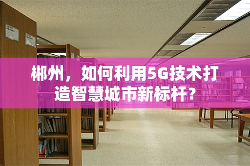 郴州，如何利用5G技术打造智慧城市新标杆？