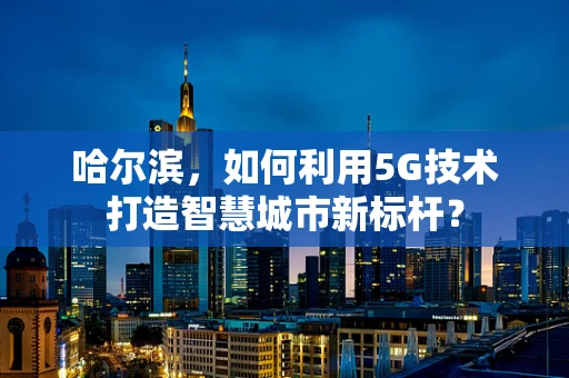 哈尔滨，如何利用5G技术打造智慧城市新标杆？