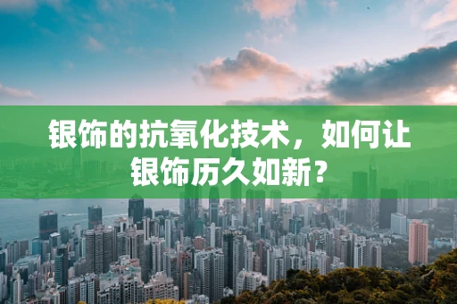 银饰的抗氧化技术，如何让银饰历久如新？