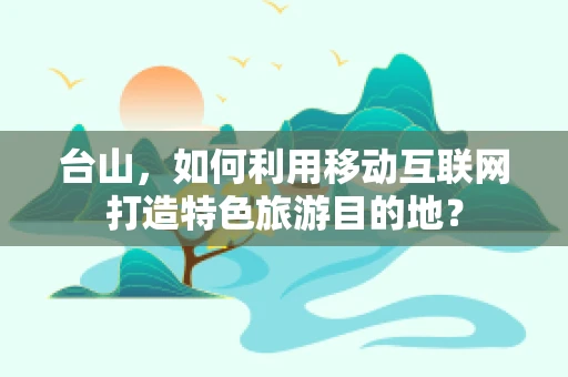 台山，如何利用移动互联网打造特色旅游目的地？