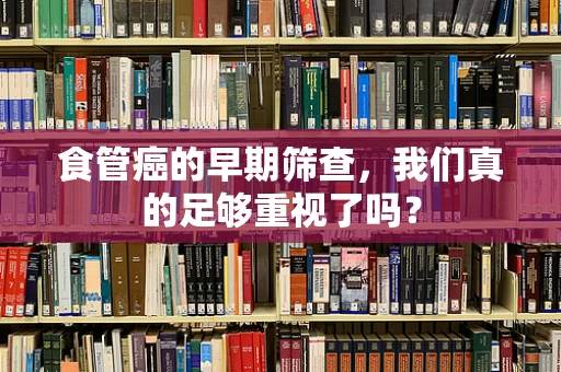 食管癌的早期筛查，我们真的足够重视了吗？