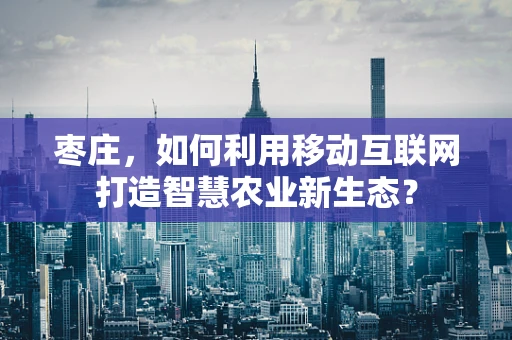 枣庄，如何利用移动互联网打造智慧农业新生态？