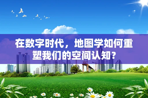 在数字时代，地图学如何重塑我们的空间认知？