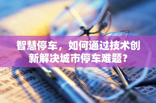 智慧停车，如何通过技术创新解决城市停车难题？