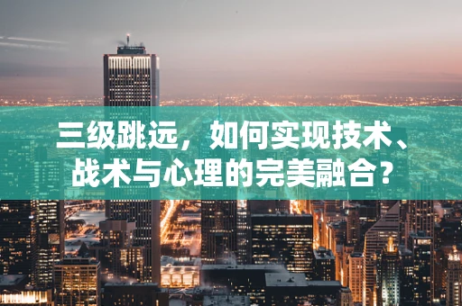 三级跳远，如何实现技术、战术与心理的完美融合？