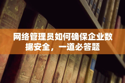 网络管理员如何确保企业数据安全，一道必答题