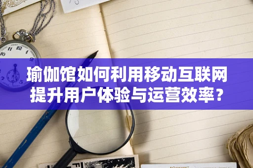 瑜伽馆如何利用移动互联网提升用户体验与运营效率？