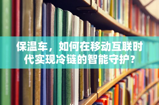 保温车，如何在移动互联时代实现冷链的智能守护？