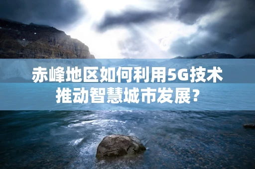 赤峰地区如何利用5G技术推动智慧城市发展？