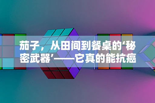 茄子，从田间到餐桌的‘秘密武器’——它真的能抗癌吗？