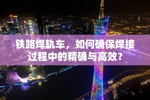 铁路焊轨车，如何确保焊接过程中的精确与高效？