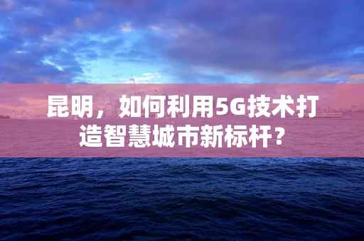 昆明，如何利用5G技术打造智慧城市新标杆？