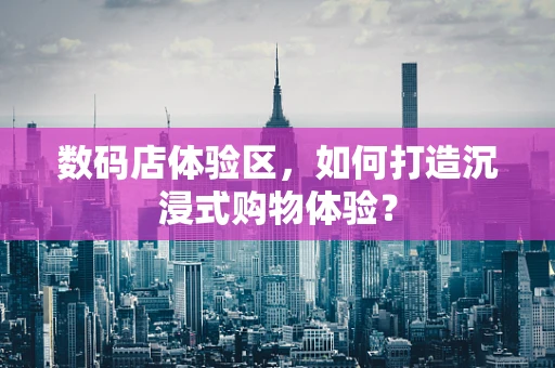 数码店体验区，如何打造沉浸式购物体验？