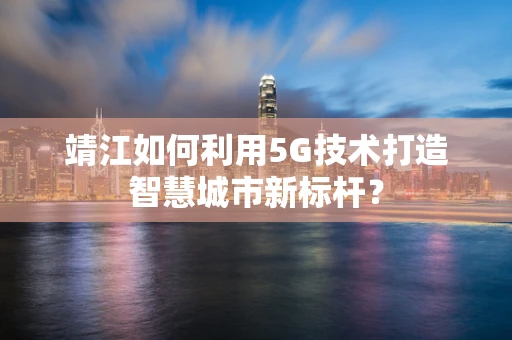 靖江如何利用5G技术打造智慧城市新标杆？