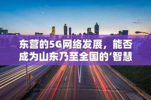 东营的5G网络发展，能否成为山东乃至全国的‘智慧城市’新标杆？