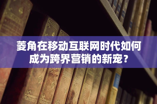 菱角在移动互联网时代如何成为跨界营销的新宠？