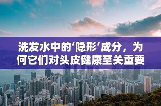 洗发水中的‘隐形’成分，为何它们对头皮健康至关重要？