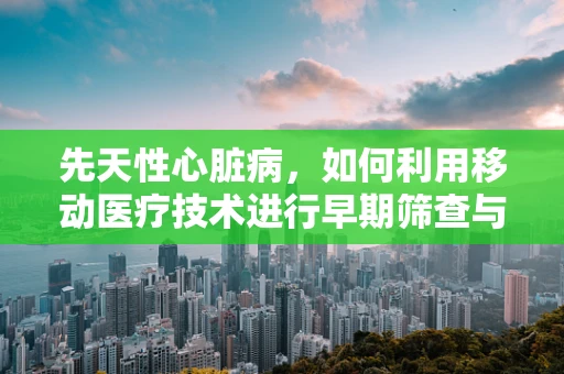 先天性心脏病，如何利用移动医疗技术进行早期筛查与干预？