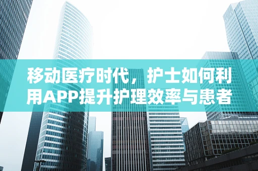 移动医疗时代，护士如何利用APP提升护理效率与患者满意度？