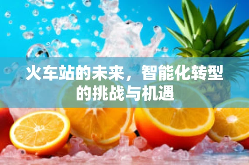 火车站的未来，智能化转型的挑战与机遇