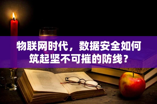 物联网时代，数据安全如何筑起坚不可摧的防线？