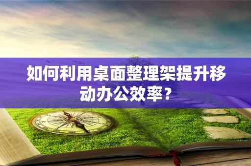 如何利用桌面整理架提升移动办公效率？