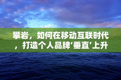 攀岩，如何在移动互联时代，打造个人品牌‘垂直’上升的‘岩壁’？