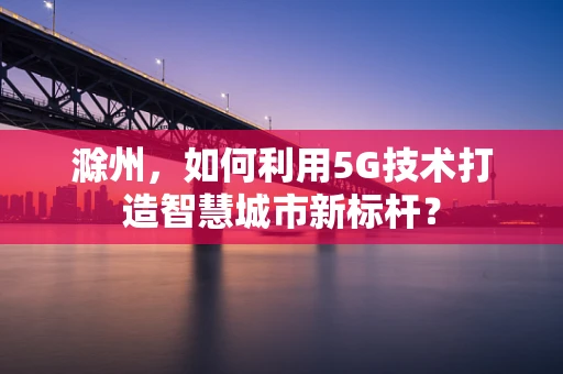 滁州，如何利用5G技术打造智慧城市新标杆？