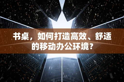 书桌，如何打造高效、舒适的移动办公环境？