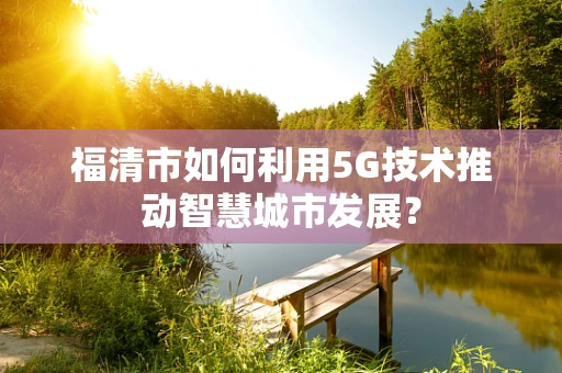 福清市如何利用5G技术推动智慧城市发展？