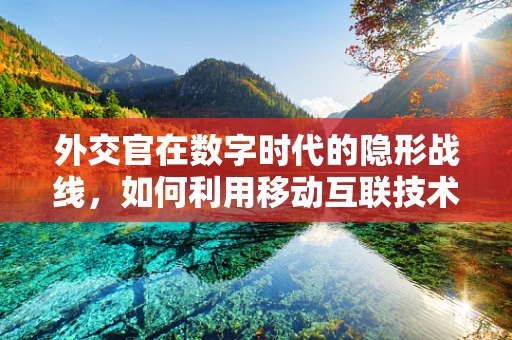 外交官在数字时代的隐形战线，如何利用移动互联技术增强国际交流？