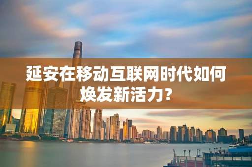 延安在移动互联网时代如何焕发新活力？