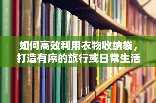 如何高效利用衣物收纳袋，打造有序的旅行或日常生活？