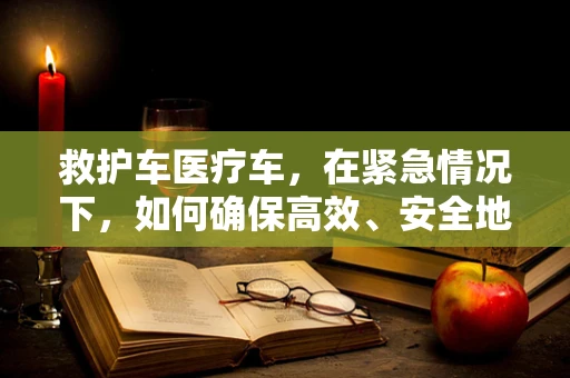 救护车医疗车，在紧急情况下，如何确保高效、安全地抵达？