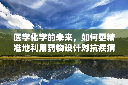 医学化学的未来，如何更精准地利用药物设计对抗疾病？