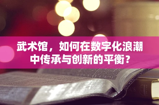 武术馆，如何在数字化浪潮中传承与创新的平衡？