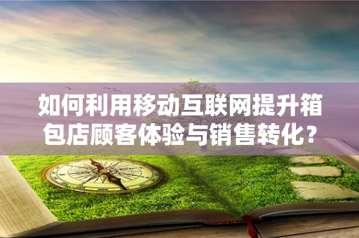 如何利用移动互联网提升箱包店顾客体验与销售转化？