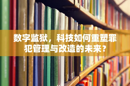 数字监狱，科技如何重塑罪犯管理与改造的未来？