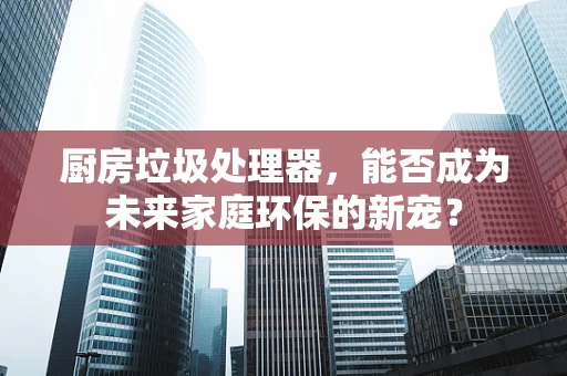 厨房垃圾处理器，能否成为未来家庭环保的新宠？