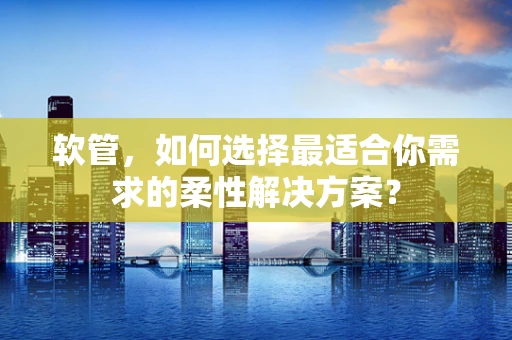 软管，如何选择最适合你需求的柔性解决方案？