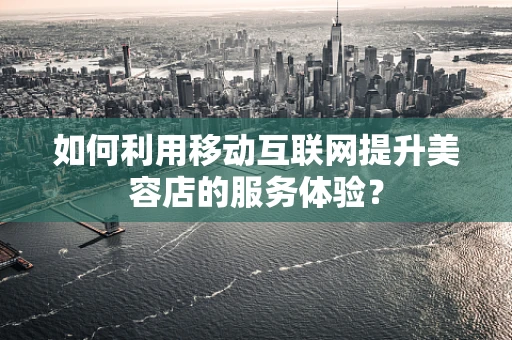 如何利用移动互联网提升美容店的服务体验？