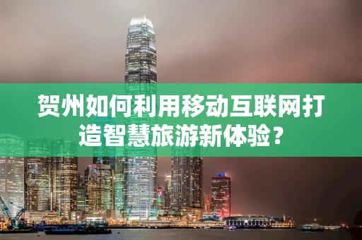 贺州如何利用移动互联网打造智慧旅游新体验？