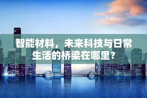 智能材料，未来科技与日常生活的桥梁在哪里？