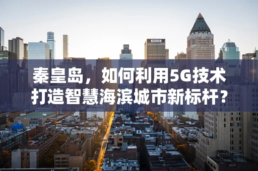 秦皇岛，如何利用5G技术打造智慧海滨城市新标杆？