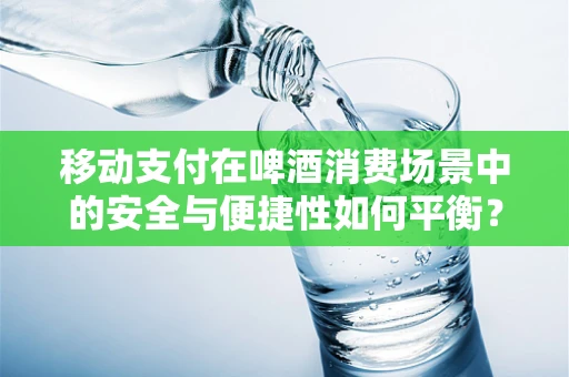 移动支付在啤酒消费场景中的安全与便捷性如何平衡？