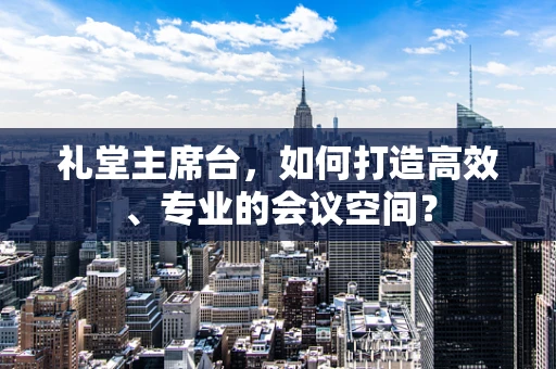 礼堂主席台，如何打造高效、专业的会议空间？