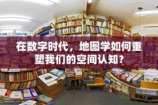 在数字时代，地图学如何重塑我们的空间认知？